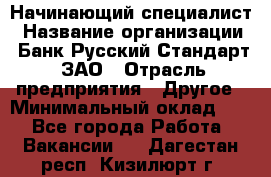 Начинающий специалист › Название организации ­ Банк Русский Стандарт, ЗАО › Отрасль предприятия ­ Другое › Минимальный оклад ­ 1 - Все города Работа » Вакансии   . Дагестан респ.,Кизилюрт г.